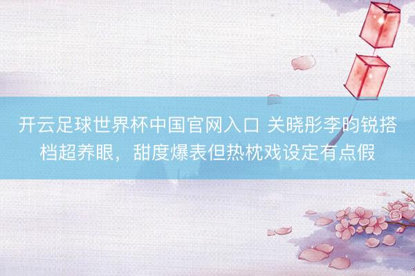 开云足球世界杯中国官网入口 关晓彤李昀锐搭档超养眼，甜度爆表但热枕戏设定有点假