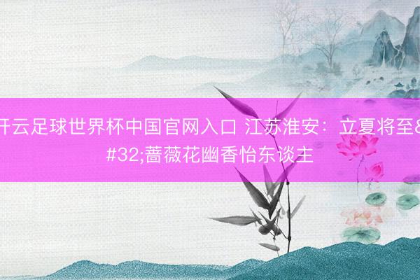 开云足球世界杯中国官网入口 江苏淮安：立夏将至 蔷薇花幽香怡东谈主