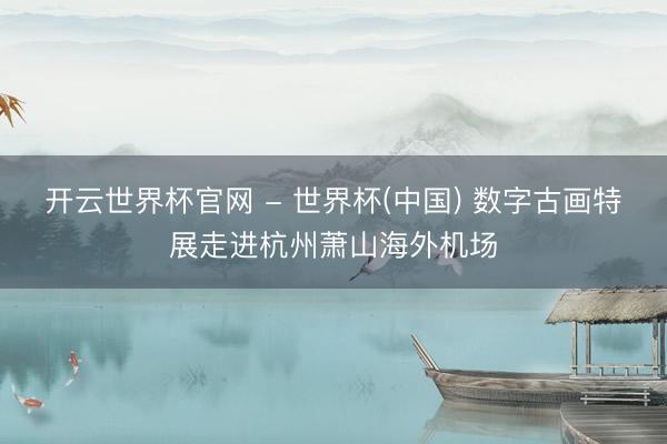 开云世界杯官网 - 世界杯(中国) 数字古画特展走进杭州萧山海外机场
