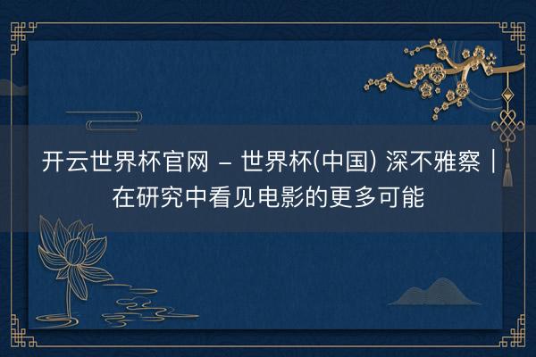 开云世界杯官网 - 世界杯(中国) 深不雅察｜在研究中看见电影的更多可能