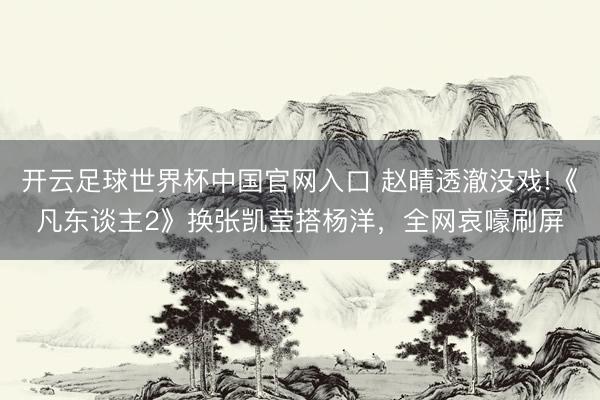 开云足球世界杯中国官网入口 赵晴透澈没戏!《凡东谈主2》换张凯莹搭杨洋，全网哀嚎刷屏