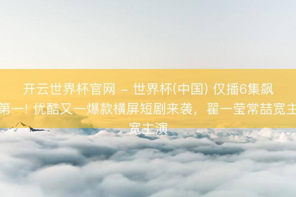 开云世界杯官网 - 世界杯(中国) 仅播6集飙升第一! 优酷又一爆款横屏短剧来袭,翟一莹常喆宽主演