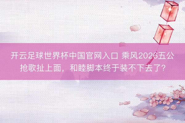 开云足球世界杯中国官网入口 乘风2026五公抢歌扯上面，和睦脚本终于装不下去了?