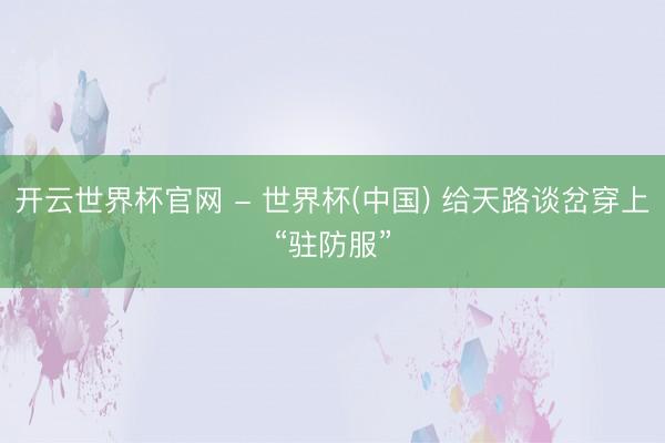 开云世界杯官网 - 世界杯(中国) 给天路谈岔穿上“驻防服”