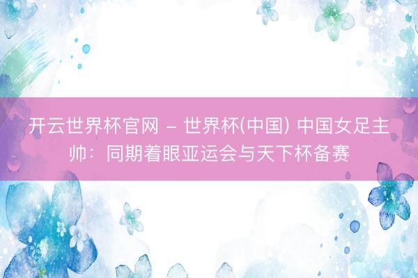 开云世界杯官网 - 世界杯(中国) 中国女足主帅:同期着眼亚运会与天下杯备赛