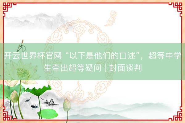 开云世界杯官网 “以下是他们的口述”，超等中学生牵出超等疑问 | 封面谈判
