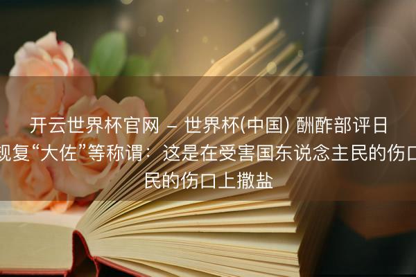 开云世界杯官网 - 世界杯(中国) 酬酢部评日本规画规复“大佐”等称谓：这是在受害国东说念主民的伤口上撒盐