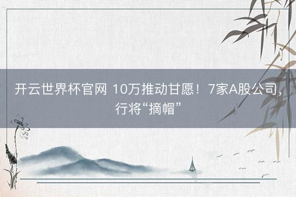 开云世界杯官网 10万推动甘愿！7家A股公司，行将“摘帽”
