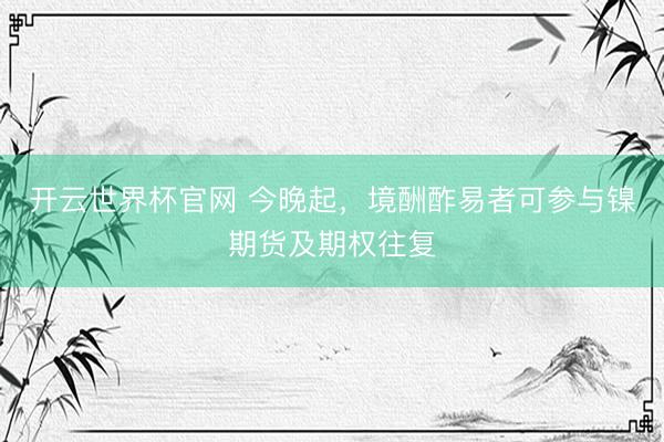 开云世界杯官网 今晚起,境酬酢易者可参与镍期货及期权往复
