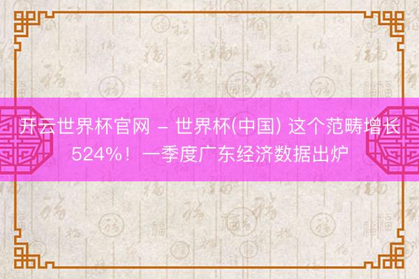 开云世界杯官网 - 世界杯(中国) 这个范畴增长524%！一季度广东经济数据出炉