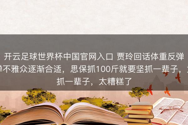开云足球世界杯中国官网入口 贾玲回话体重反弹：弹一弹不雅众逐渐合适，思保抓100斤就要坚抓一辈子，太糟糕了