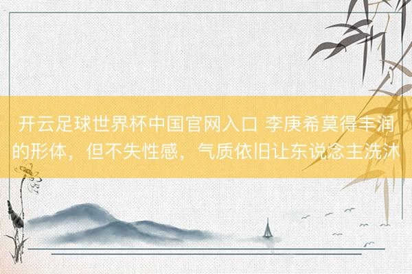 开云足球世界杯中国官网入口 李庚希莫得丰润的形体，但不失性感，气质依旧让东说念主洗沐