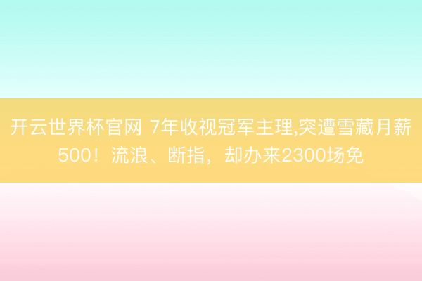 开云世界杯官网 7年收视冠军主理，突遭雪藏月薪500！流浪、断指，却办来2300场免