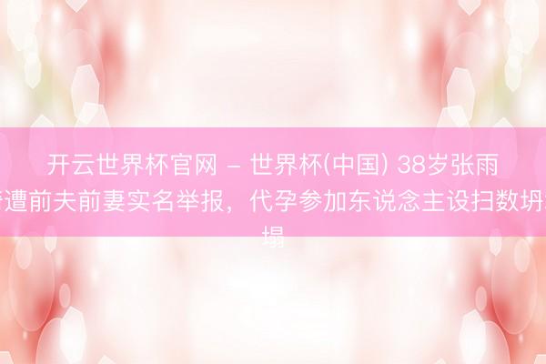 开云世界杯官网 - 世界杯(中国) 38岁张雨绮遭前夫前妻实名举报，代孕参加东说念主设扫数坍塌