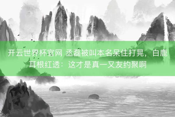 开云世界杯官网 丞磊被叫本名呆住打晃，白鹿耳根红透：这才是真一又友约聚啊