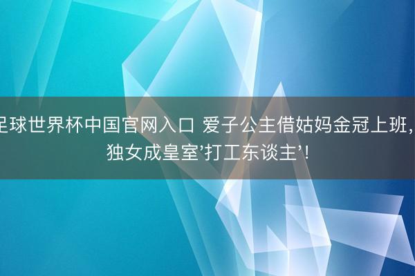 开云足球世界杯中国官网入口 爱子公主借姑妈金冠上班，天皇独女成皇室'打工东谈主'！
