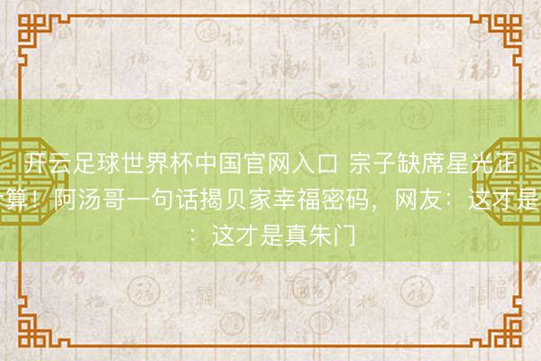 开云足球世界杯中国官网入口 宗子缺席星光正途引计算!阿汤哥一句话揭贝家幸福密码,网友:这才是真朱门