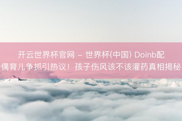 开云世界杯官网 - 世界杯(中国) Doinb配偶育儿争抓引热议！孩子伤风该不该灌药真相揭秘