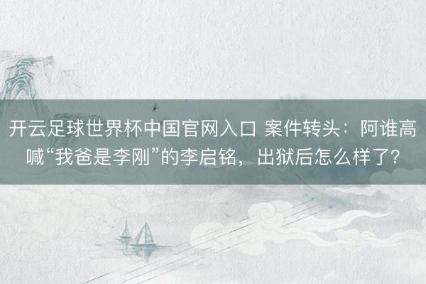 开云足球世界杯中国官网入口 案件转头：阿谁高喊“我爸是李刚”的李启铭，出狱后怎么样了？