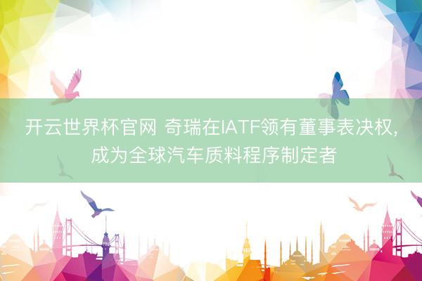 开云世界杯官网 奇瑞在IATF领有董事表决权， 成为全球汽车质料程序制定者