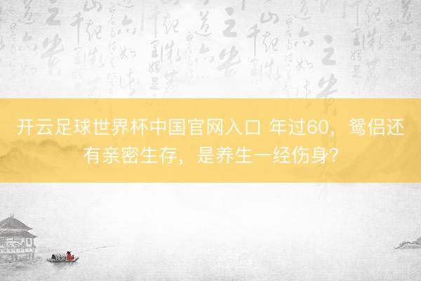 开云足球世界杯中国官网入口 年过60,鸳侣还有亲密生存,是养生一经伤身?