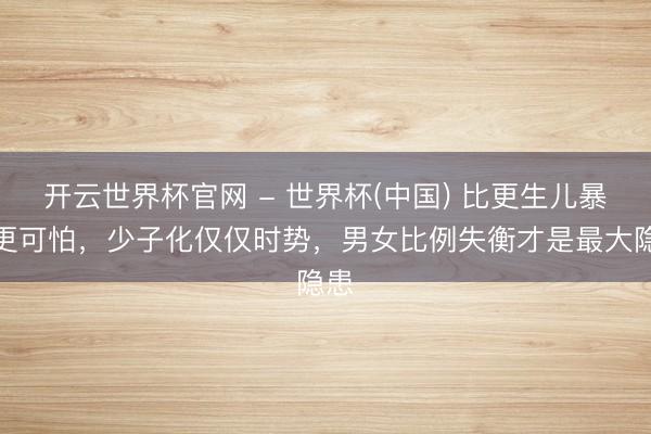 开云世界杯官网 - 世界杯(中国) 比更生儿暴跌更可怕,少子化仅仅时势,男女比例失衡才是最大隐患