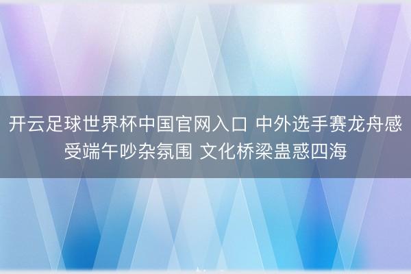 开云足球世界杯中国官网入口 中外选手赛龙舟感受端午吵杂氛围 文化桥梁蛊惑四海