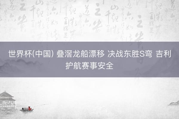 世界杯(中国) 叠滘龙船漂移 决战东胜S弯 吉利护航赛事安全