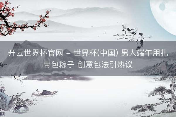 开云世界杯官网 - 世界杯(中国) 男人端午用扎带包粽子 创意包法引热议