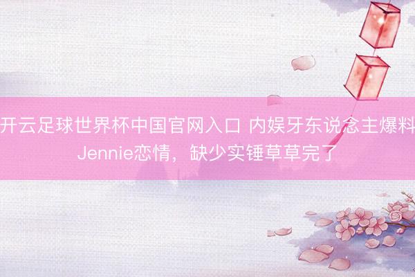 开云足球世界杯中国官网入口 内娱牙东说念主爆料Jennie恋情,缺少实锤草草完了